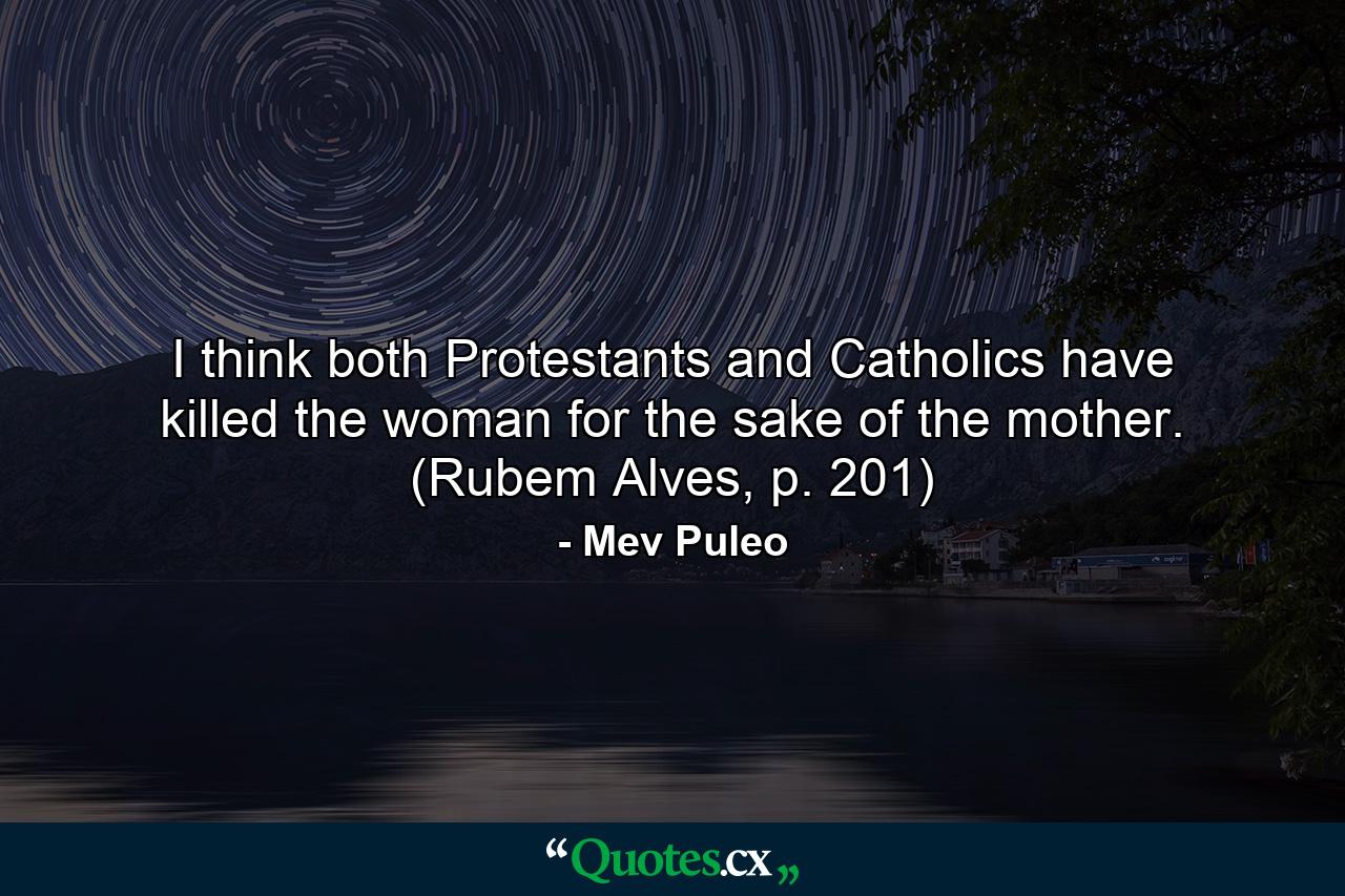 I think both Protestants and Catholics have killed the woman for the sake of the mother. (Rubem Alves, p. 201) - Quote by Mev Puleo