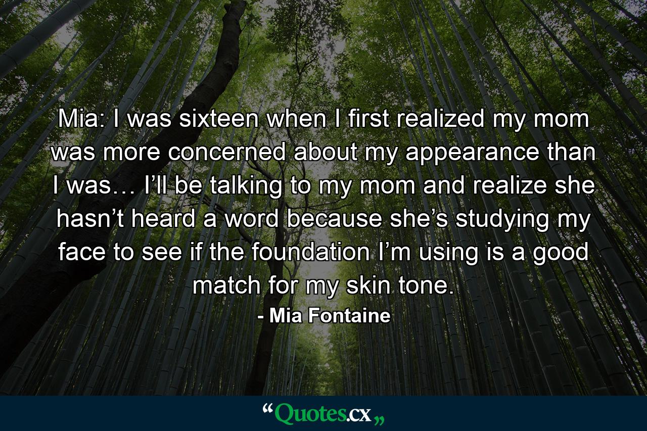 Mia: I was sixteen when I first realized my mom was more concerned about my appearance than I was… I’ll be talking to my mom and realize she hasn’t heard a word because she’s studying my face to see if the foundation I’m using is a good match for my skin tone. - Quote by Mia Fontaine