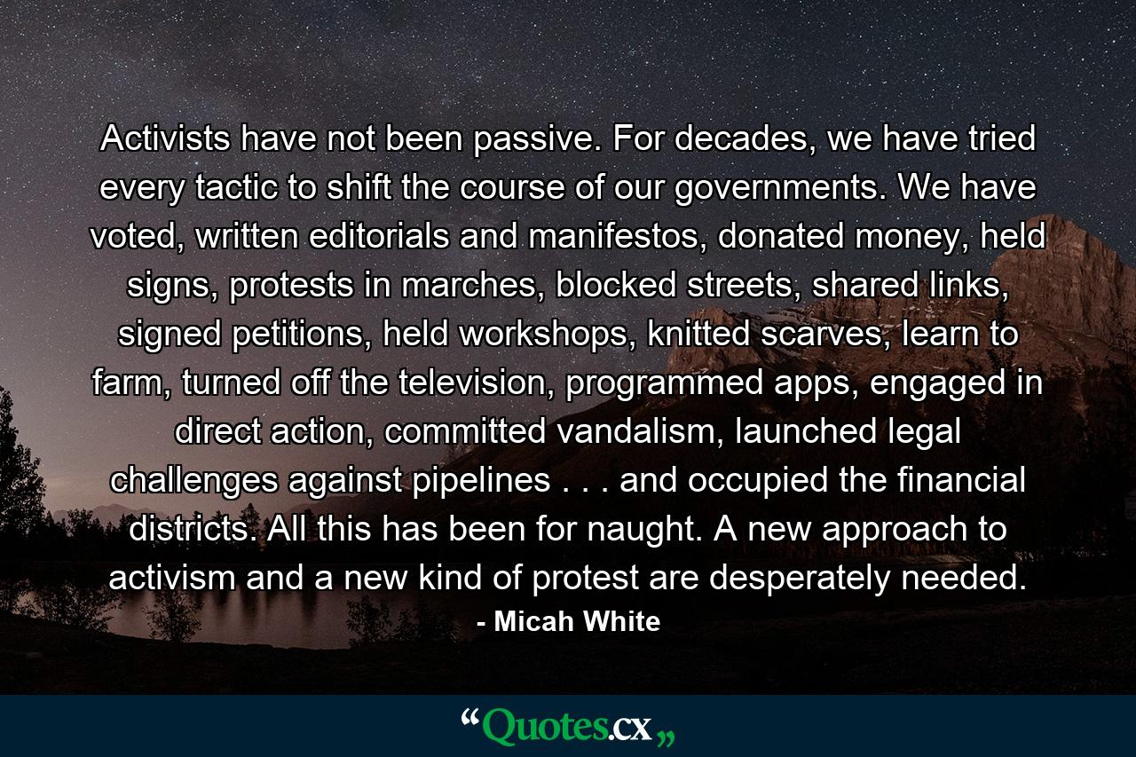 Activists have not been passive. For decades, we have tried every tactic to shift the course of our governments. We have voted, written editorials and manifestos, donated money, held signs, protests in marches, blocked streets, shared links, signed petitions, held workshops, knitted scarves, learn to farm, turned off the television, programmed apps, engaged in direct action, committed vandalism, launched legal challenges against pipelines . . . and occupied the financial districts. All this has been for naught. A new approach to activism and a new kind of protest are desperately needed. - Quote by Micah White