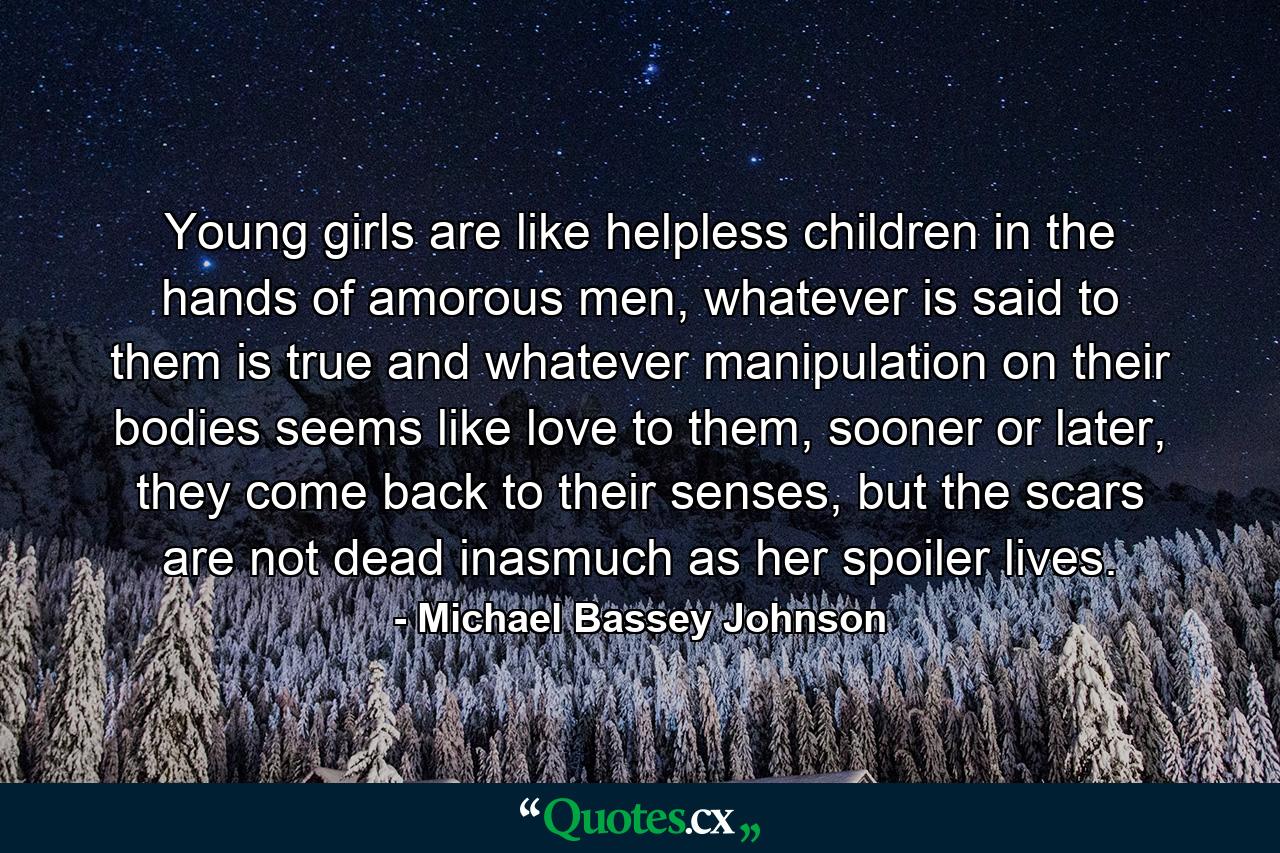 Young girls are like helpless children in the hands of amorous men, whatever is said to them is true and whatever manipulation on their bodies seems like love to them, sooner or later, they come back to their senses, but the scars are not dead inasmuch as her spoiler lives. - Quote by Michael Bassey Johnson