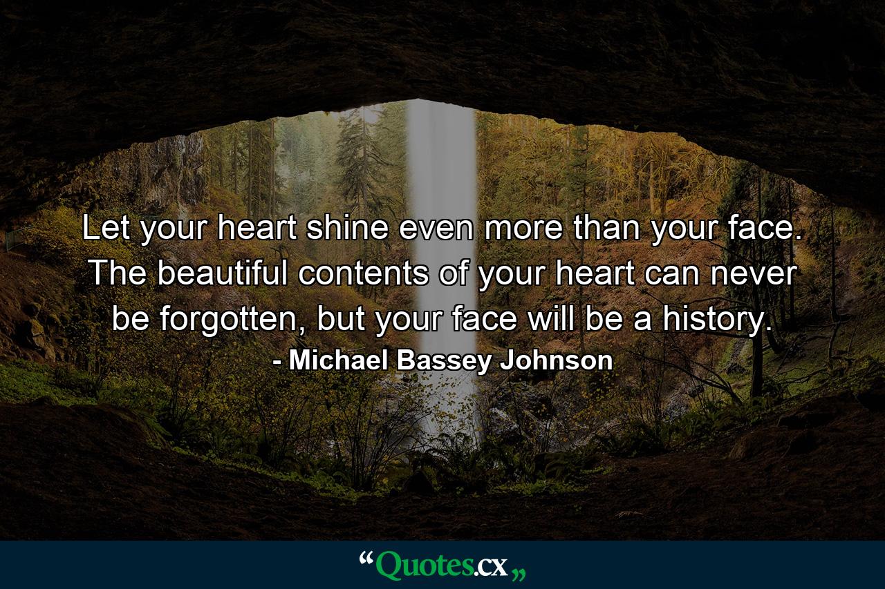 Let your heart shine even more than your face. The beautiful contents of your heart can never be forgotten, but your face will be a history. - Quote by Michael Bassey Johnson