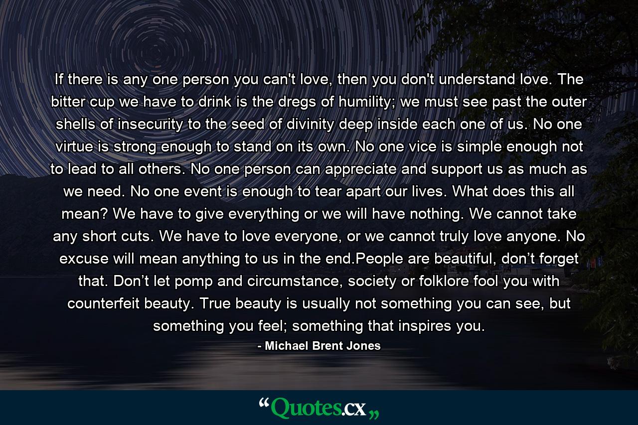 If there is any one person you can't love, then you don't understand love. The bitter cup we have to drink is the dregs of humility; we must see past the outer shells of insecurity to the seed of divinity deep inside each one of us. No one virtue is strong enough to stand on its own. No one vice is simple enough not to lead to all others. No one person can appreciate and support us as much as we need. No one event is enough to tear apart our lives. What does this all mean? We have to give everything or we will have nothing. We cannot take any short cuts. We have to love everyone, or we cannot truly love anyone. No excuse will mean anything to us in the end.People are beautiful, don’t forget that. Don’t let pomp and circumstance, society or folklore fool you with counterfeit beauty. True beauty is usually not something you can see, but something you feel; something that inspires you. - Quote by Michael Brent Jones