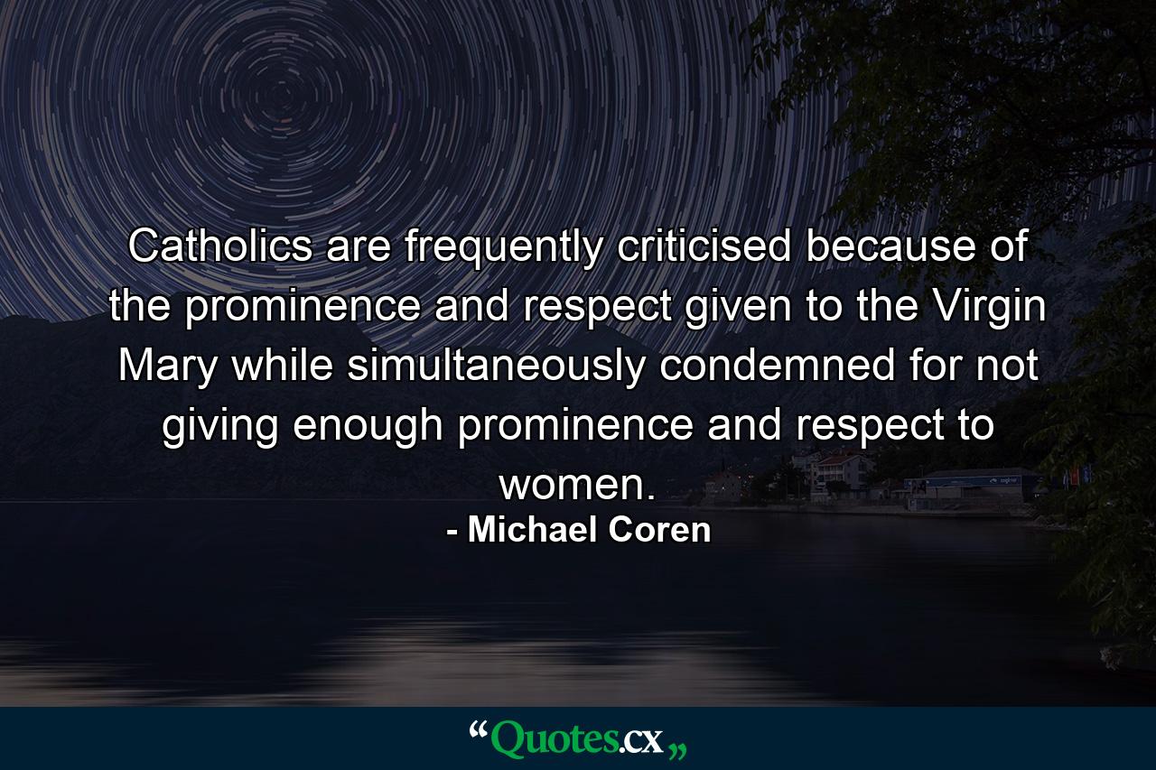 Catholics are frequently criticised because of the prominence and respect given to the Virgin Mary while simultaneously condemned for not giving enough prominence and respect to women. - Quote by Michael Coren