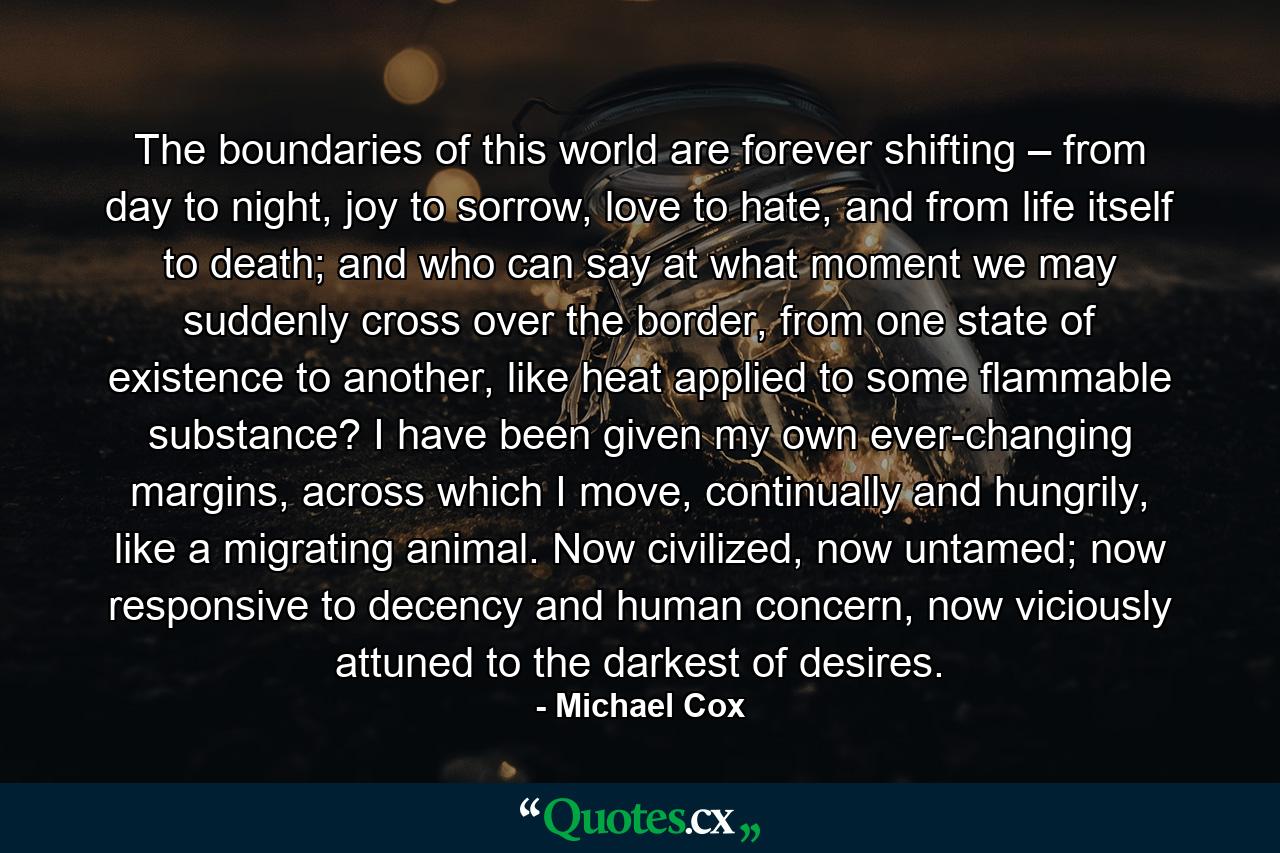 The boundaries of this world are forever shifting – from day to night, joy to sorrow, love to hate, and from life itself to death; and who can say at what moment we may suddenly cross over the border, from one state of existence to another, like heat applied to some flammable substance? I have been given my own ever-changing margins, across which I move, continually and hungrily, like a migrating animal. Now civilized, now untamed; now responsive to decency and human concern, now viciously attuned to the darkest of desires. - Quote by Michael Cox