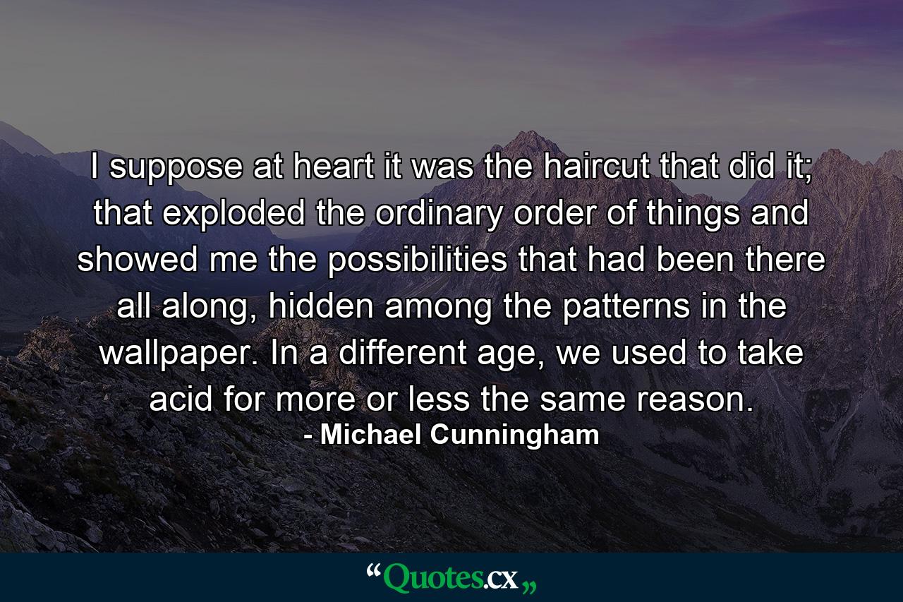 I suppose at heart it was the haircut that did it; that exploded the ordinary order of things and showed me the possibilities that had been there all along, hidden among the patterns in the wallpaper. In a different age, we used to take acid for more or less the same reason. - Quote by Michael Cunningham