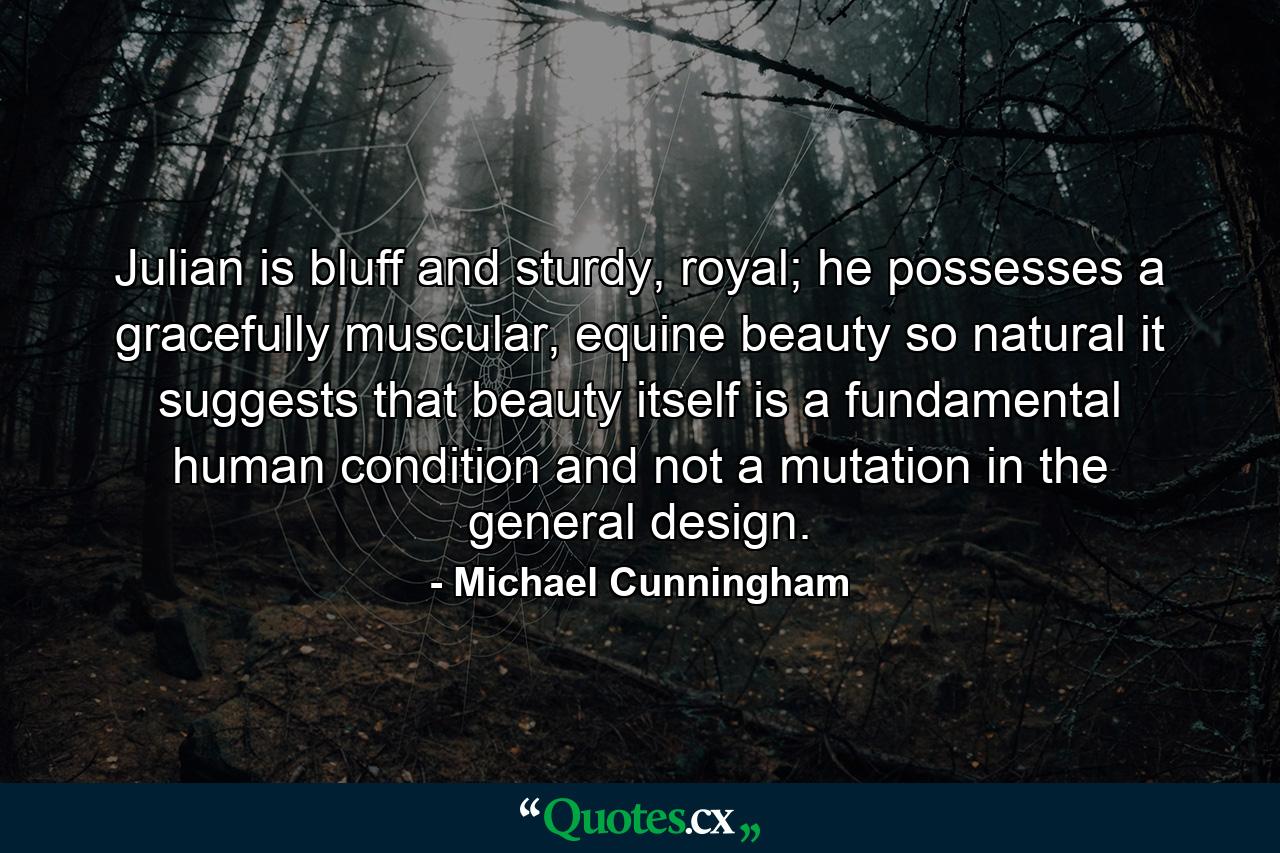 Julian is bluff and sturdy, royal; he possesses a gracefully muscular, equine beauty so natural it suggests that beauty itself is a fundamental human condition and not a mutation in the general design. - Quote by Michael Cunningham