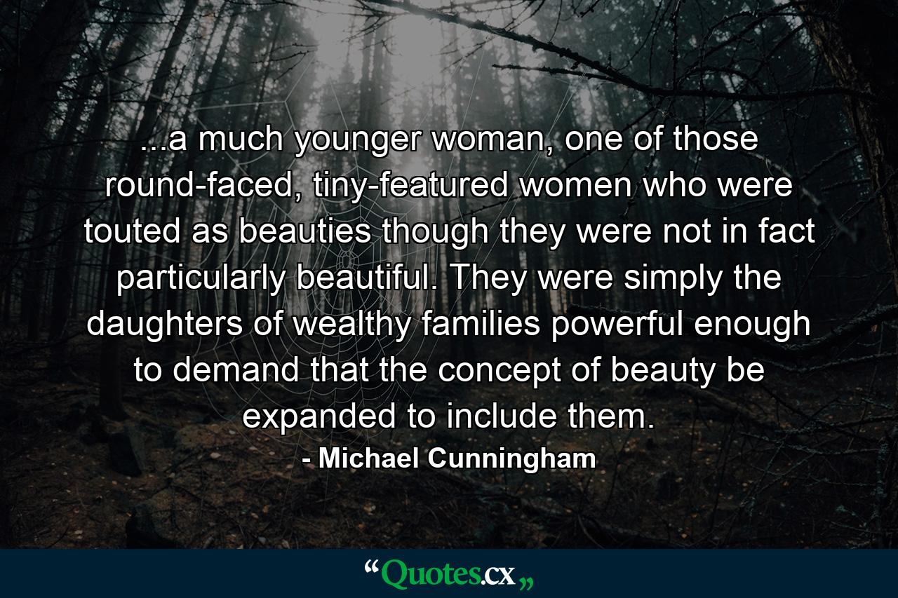 ...a much younger woman, one of those round-faced, tiny-featured women who were touted as beauties though they were not in fact particularly beautiful. They were simply the daughters of wealthy families powerful enough to demand that the concept of beauty be expanded to include them. - Quote by Michael Cunningham