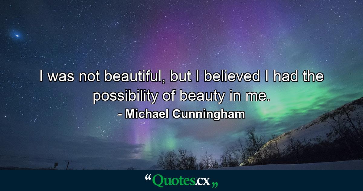 I was not beautiful, but I believed I had the possibility of beauty in me. - Quote by Michael Cunningham