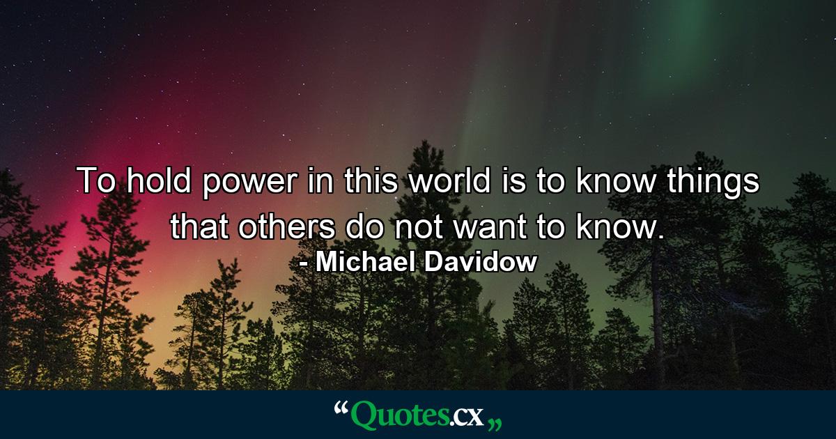 To hold power in this world is to know things that others do not want to know. - Quote by Michael Davidow