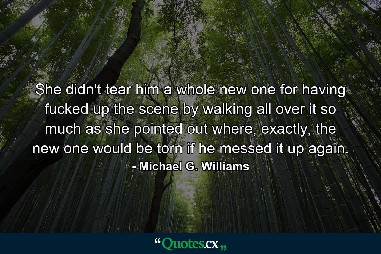 She didn't tear him a whole new one for having fucked up the scene by walking all over it so much as she pointed out where, exactly, the new one would be torn if he messed it up again. - Quote by Michael G. Williams