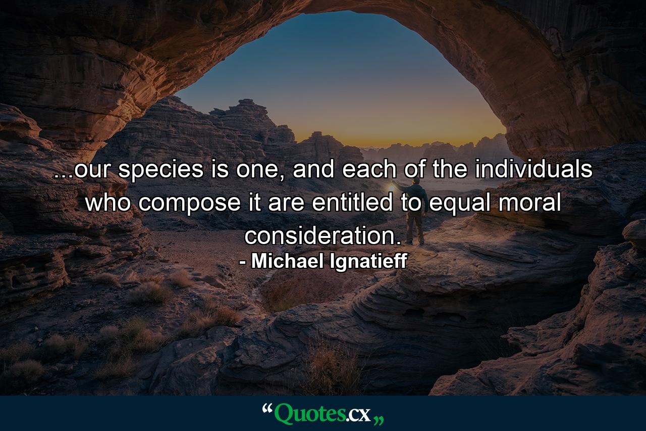 ...our species is one, and each of the individuals who compose it are entitled to equal moral consideration. - Quote by Michael Ignatieff