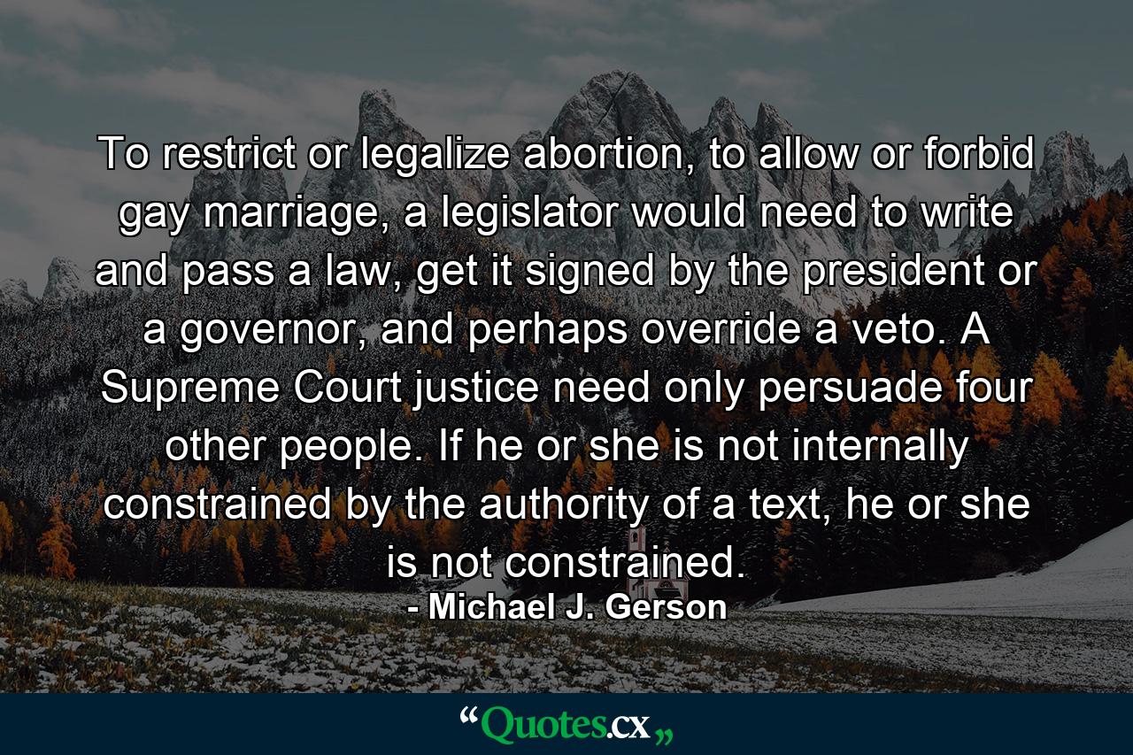 To restrict or legalize abortion, to allow or forbid gay marriage, a legislator would need to write and pass a law, get it signed by the president or a governor, and perhaps override a veto. A Supreme Court justice need only persuade four other people. If he or she is not internally constrained by the authority of a text, he or she is not constrained. - Quote by Michael J. Gerson