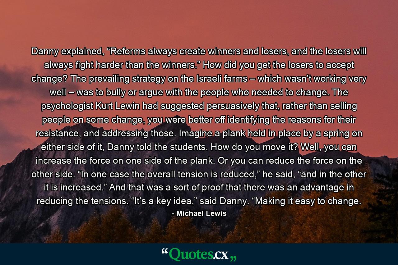 Danny explained, “Reforms always create winners and losers, and the losers will always fight harder than the winners.” How did you get the losers to accept change? The prevailing strategy on the Israeli farms – which wasn’t working very well – was to bully or argue with the people who needed to change. The psychologist Kurt Lewin had suggested persuasively that, rather than selling people on some change, you were better off identifying the reasons for their resistance, and addressing those. Imagine a plank held in place by a spring on either side of it, Danny told the students. How do you move it? Well, you can increase the force on one side of the plank. Or you can reduce the force on the other side. “In one case the overall tension is reduced,” he said, “and in the other it is increased.” And that was a sort of proof that there was an advantage in reducing the tensions. “It’s a key idea,” said Danny. “Making it easy to change. - Quote by Michael Lewis