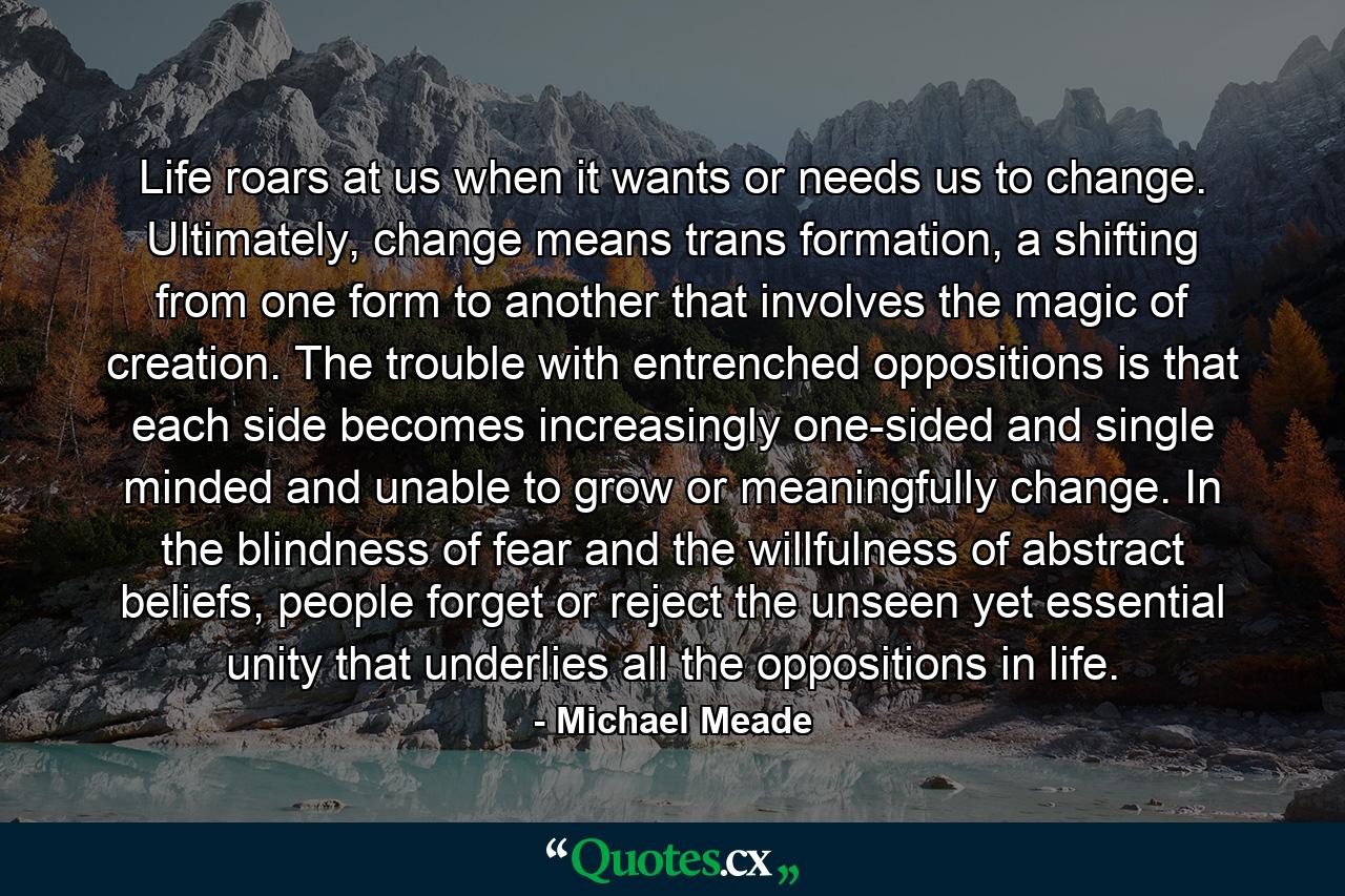 Life roars at us when it wants or needs us to change. Ultimately, change means trans formation, a shifting from one form to another that involves the magic of creation. The trouble with entrenched oppositions is that each side becomes increasingly one-sided and single minded and unable to grow or meaningfully change. In the blindness of fear and the willfulness of abstract beliefs, people forget or reject the unseen yet essential unity that underlies all the oppositions in life. - Quote by Michael Meade