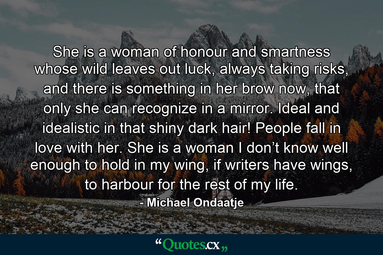 She is a woman of honour and smartness whose wild leaves out luck, always taking risks, and there is something in her brow now, that only she can recognize in a mirror. Ideal and idealistic in that shiny dark hair! People fall in love with her. She is a woman I don’t know well enough to hold in my wing, if writers have wings, to harbour for the rest of my life. - Quote by Michael Ondaatje