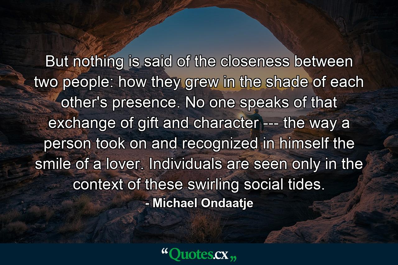 But nothing is said of the closeness between two people: how they grew in the shade of each other's presence. No one speaks of that exchange of gift and character --- the way a person took on and recognized in himself the smile of a lover. Individuals are seen only in the context of these swirling social tides. - Quote by Michael Ondaatje