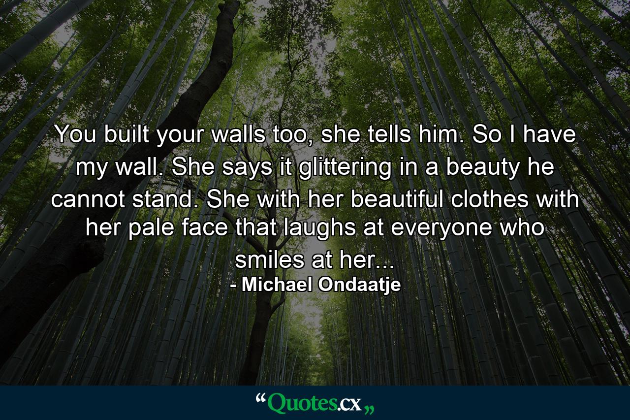 You built your walls too, she tells him. So I have my wall. She says it glittering in a beauty he cannot stand. She with her beautiful clothes with her pale face that laughs at everyone who smiles at her... - Quote by Michael Ondaatje