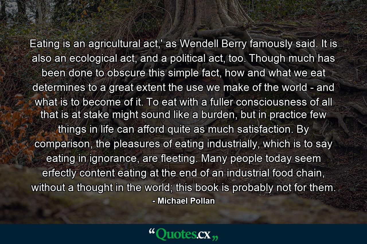 Eating is an agricultural act,' as Wendell Berry famously said. It is also an ecological act, and a political act, too. Though much has been done to obscure this simple fact, how and what we eat determines to a great extent the use we make of the world - and what is to become of it. To eat with a fuller consciousness of all that is at stake might sound like a burden, but in practice few things in life can afford quite as much satisfaction. By comparison, the pleasures of eating industrially, which is to say eating in ignorance, are fleeting. Many people today seem erfectly content eating at the end of an industrial food chain, without a thought in the world; this book is probably not for them. - Quote by Michael Pollan