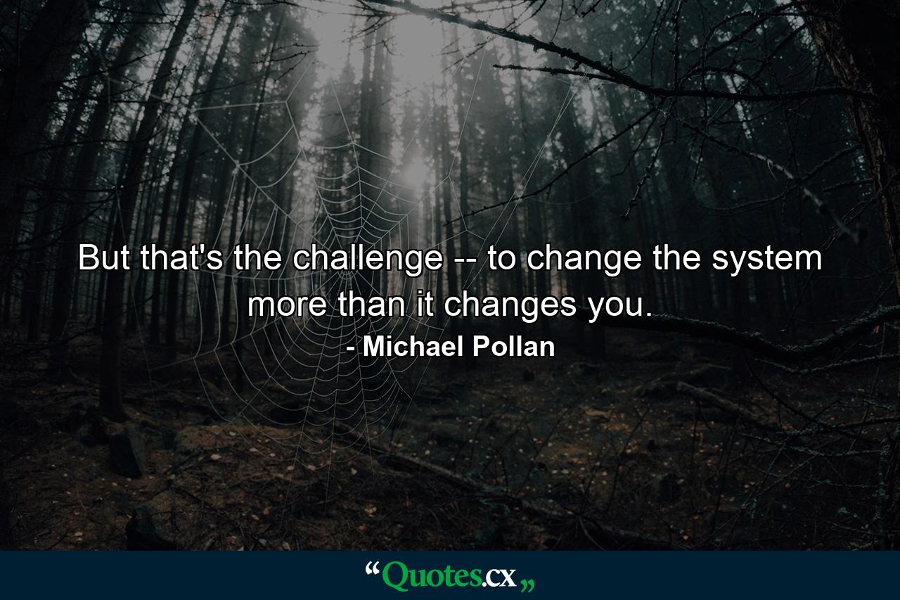 But that's the challenge -- to change the system more than it changes you. - Quote by Michael Pollan