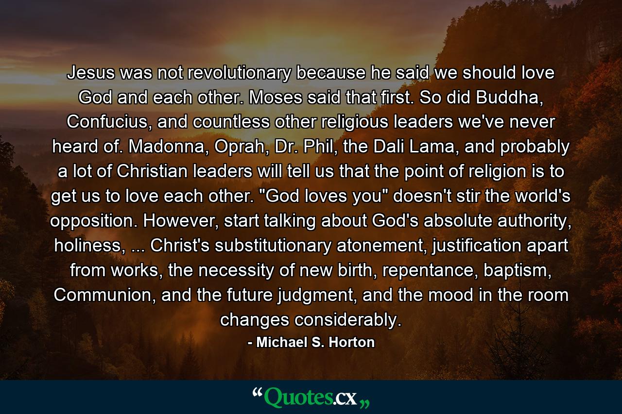 Jesus was not revolutionary because he said we should love God and each other. Moses said that first. So did Buddha, Confucius, and countless other religious leaders we've never heard of. Madonna, Oprah, Dr. Phil, the Dali Lama, and probably a lot of Christian leaders will tell us that the point of religion is to get us to love each other. 