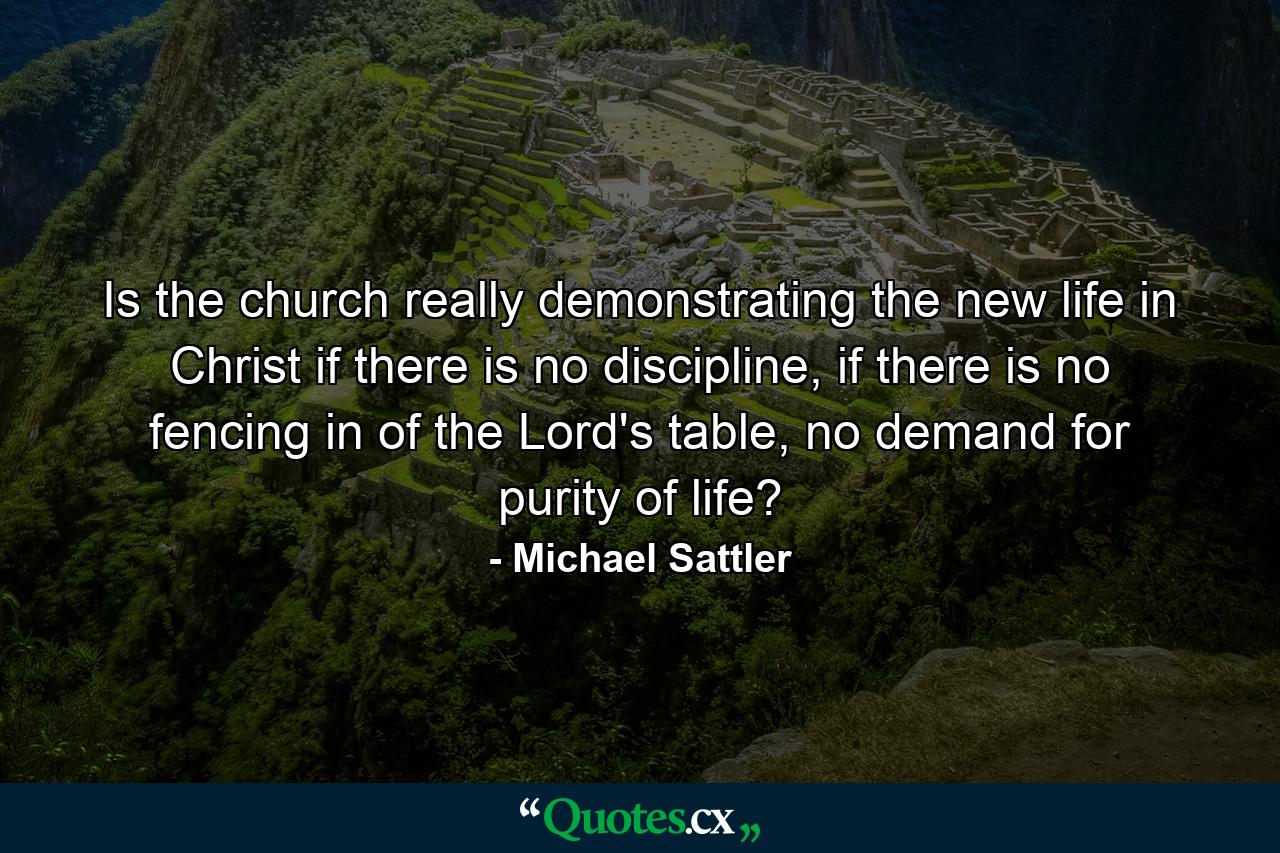 Is the church really demonstrating the new life in Christ if there is no discipline, if there is no fencing in of the Lord's table, no demand for purity of life? - Quote by Michael Sattler