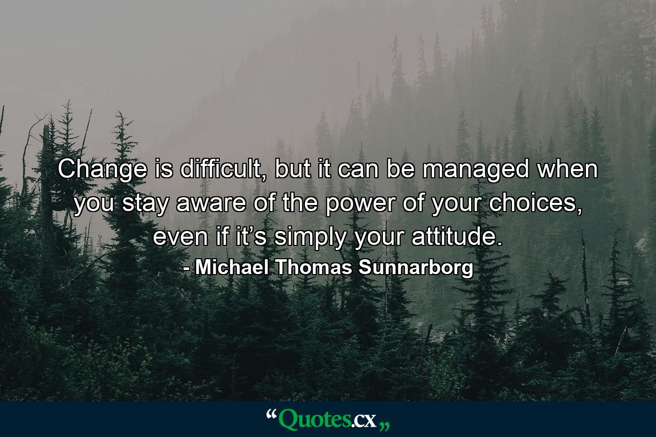 Change is difficult, but it can be managed when you stay aware of the power of your choices, even if it’s simply your attitude. - Quote by Michael Thomas Sunnarborg