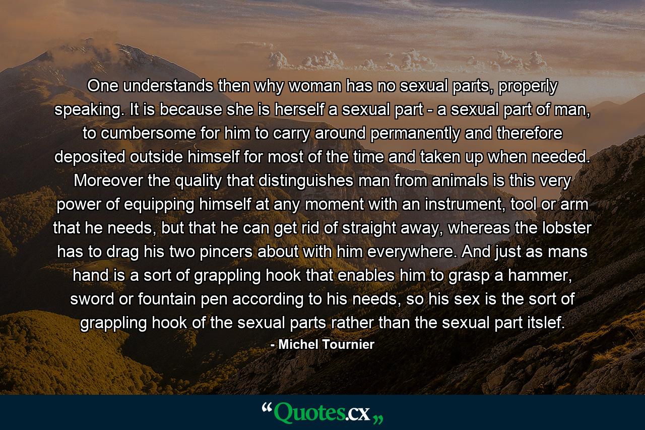 One understands then why woman has no sexual parts, properly speaking. It is because she is herself a sexual part - a sexual part of man, to cumbersome for him to carry around permanently and therefore deposited outside himself for most of the time and taken up when needed. Moreover the quality that distinguishes man from animals is this very power of equipping himself at any moment with an instrument, tool or arm that he needs, but that he can get rid of straight away, whereas the lobster has to drag his two pincers about with him everywhere. And just as mans hand is a sort of grappling hook that enables him to grasp a hammer, sword or fountain pen according to his needs, so his sex is the sort of grappling hook of the sexual parts rather than the sexual part itslef. - Quote by Michel Tournier