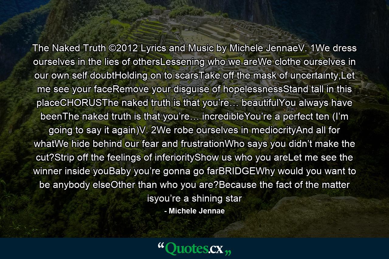 The Naked Truth ©2012 Lyrics and Music by Michele JennaeV. 1We dress ourselves in the lies of othersLessening who we areWe clothe ourselves in our own self doubtHolding on to scarsTake off the mask of uncertainty,Let me see your faceRemove your disguise of hopelessnessStand tall in this placeCHORUSThe naked truth is that you’re… beautifulYou always have beenThe naked truth is that you’re… incredibleYou’re a perfect ten (I’m going to say it again)V. 2We robe ourselves in mediocrityAnd all for whatWe hide behind our fear and frustrationWho says you didn’t make the cut?Strip off the feelings of inferiorityShow us who you areLet me see the winner inside youBaby you’re gonna go farBRIDGEWhy would you want to be anybody elseOther than who you are?Because the fact of the matter isyou’re a shining star - Quote by Michele Jennae