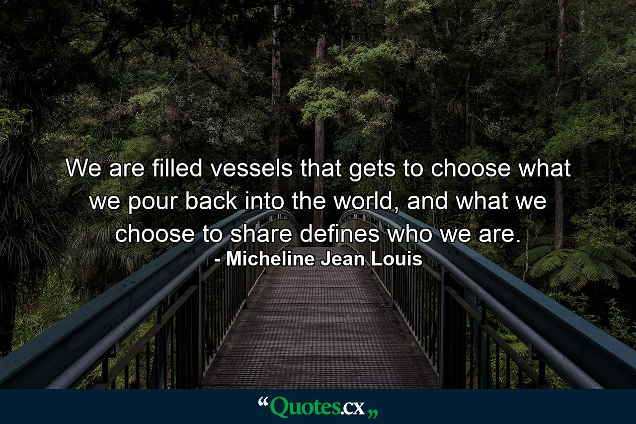 We are filled vessels that gets to choose what we pour back into the world, and what we choose to share defines who we are. - Quote by Micheline Jean Louis