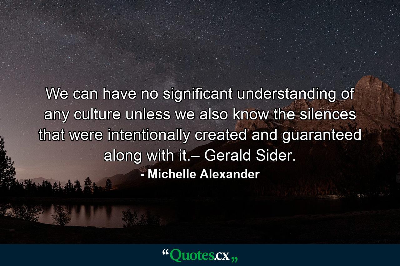 We can have no significant understanding of any culture unless we also know the silences that were intentionally created and guaranteed along with it.– Gerald Sider. - Quote by Michelle Alexander