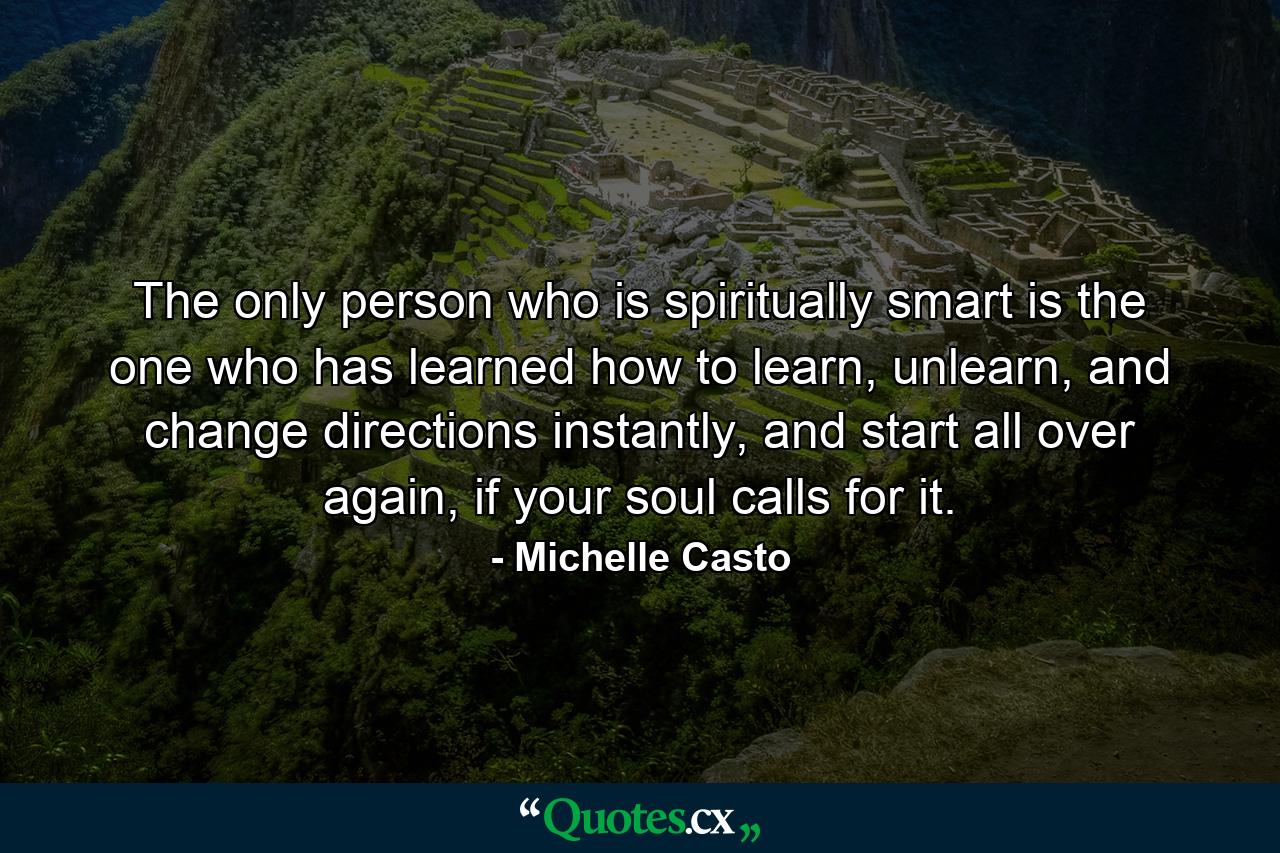 The only person who is spiritually smart is the one who has learned how to learn, unlearn, and change directions instantly, and start all over again, if your soul calls for it. - Quote by Michelle Casto