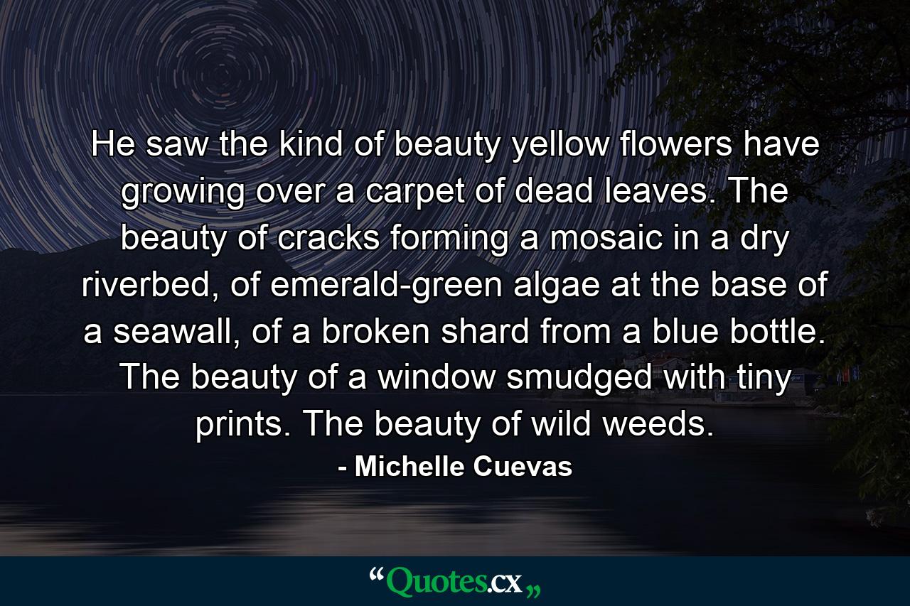 He saw the kind of beauty yellow flowers have growing over a carpet of dead leaves. The beauty of cracks forming a mosaic in a dry riverbed, of emerald-green algae at the base of a seawall, of a broken shard from a blue bottle. The beauty of a window smudged with tiny prints. The beauty of wild weeds. - Quote by Michelle Cuevas