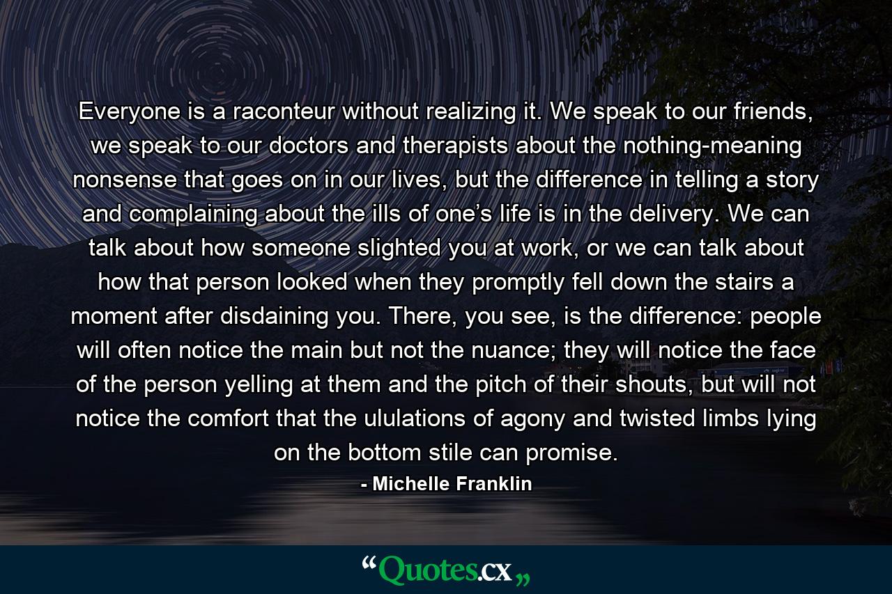 Everyone is a raconteur without realizing it. We speak to our friends, we speak to our doctors and therapists about the nothing-meaning nonsense that goes on in our lives, but the difference in telling a story and complaining about the ills of one’s life is in the delivery. We can talk about how someone slighted you at work, or we can talk about how that person looked when they promptly fell down the stairs a moment after disdaining you. There, you see, is the difference: people will often notice the main but not the nuance; they will notice the face of the person yelling at them and the pitch of their shouts, but will not notice the comfort that the ululations of agony and twisted limbs lying on the bottom stile can promise. - Quote by Michelle Franklin