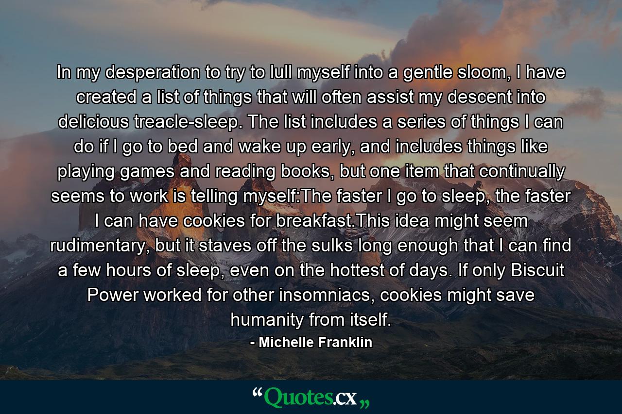 In my desperation to try to lull myself into a gentle sloom, I have created a list of things that will often assist my descent into delicious treacle-sleep. The list includes a series of things I can do if I go to bed and wake up early, and includes things like playing games and reading books, but one item that continually seems to work is telling myself:The faster I go to sleep, the faster I can have cookies for breakfast.This idea might seem rudimentary, but it staves off the sulks long enough that I can find a few hours of sleep, even on the hottest of days. If only Biscuit Power worked for other insomniacs, cookies might save humanity from itself. - Quote by Michelle Franklin