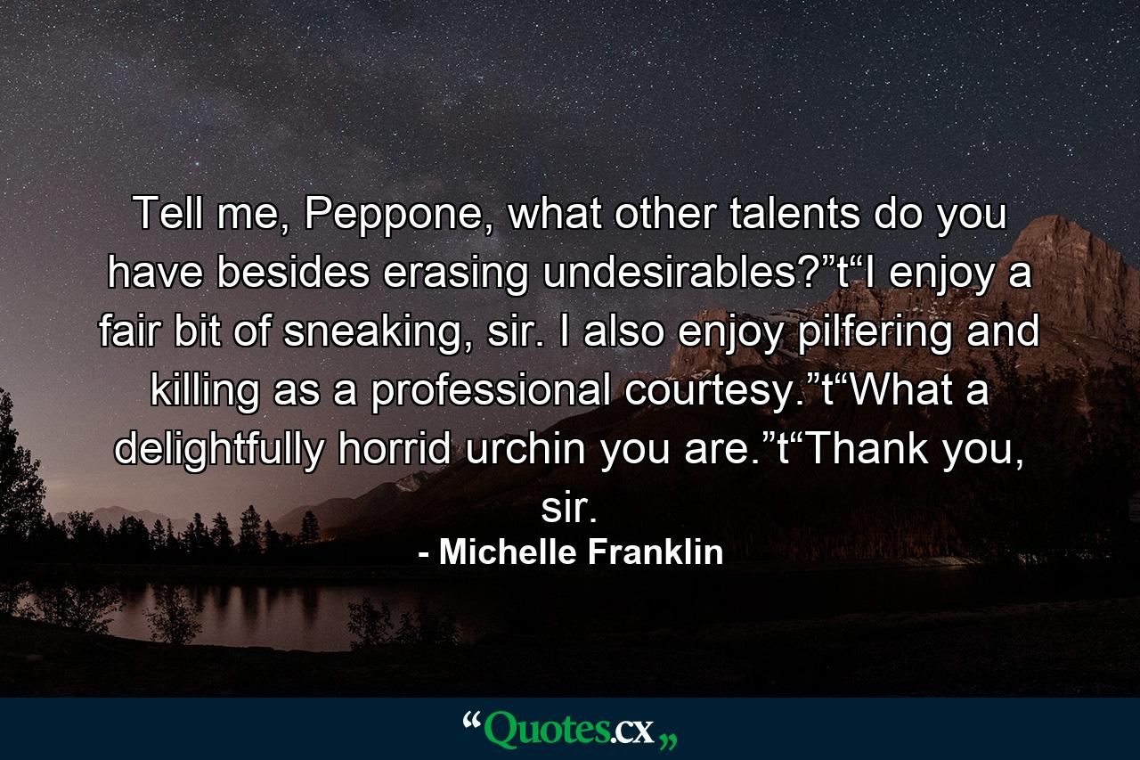 Tell me, Peppone, what other talents do you have besides erasing undesirables?”t“I enjoy a fair bit of sneaking, sir. I also enjoy pilfering and killing as a professional courtesy.”t“What a delightfully horrid urchin you are.”t“Thank you, sir. - Quote by Michelle Franklin