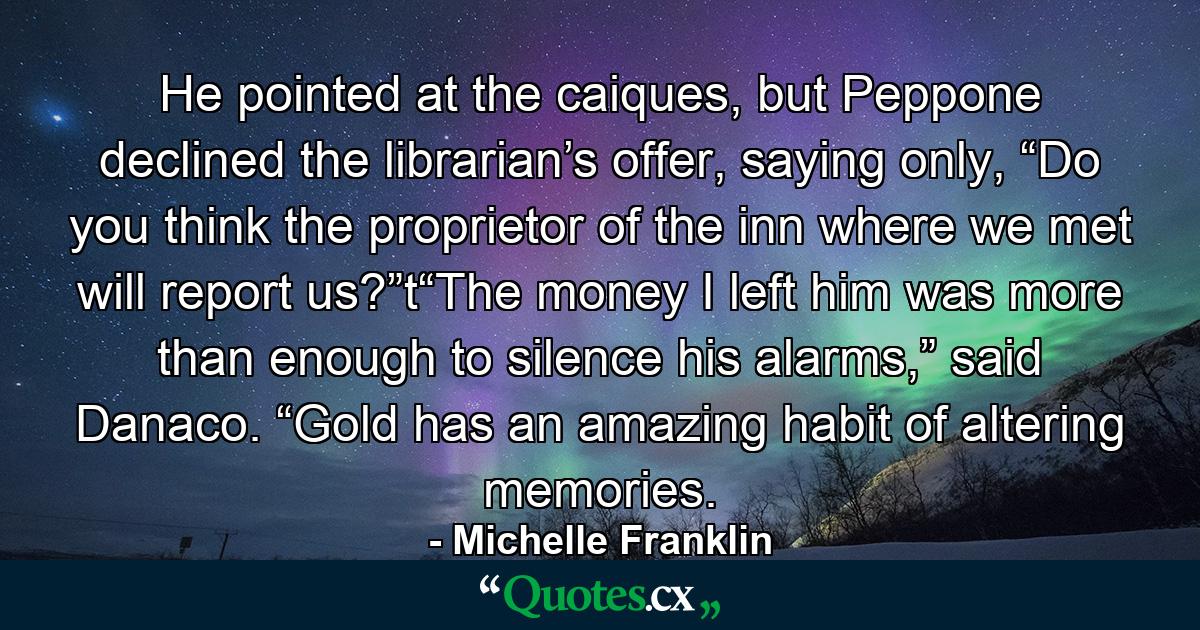 He pointed at the caiques, but Peppone declined the librarian’s offer, saying only, “Do you think the proprietor of the inn where we met will report us?”t“The money I left him was more than enough to silence his alarms,” said Danaco. “Gold has an amazing habit of altering memories. - Quote by Michelle Franklin