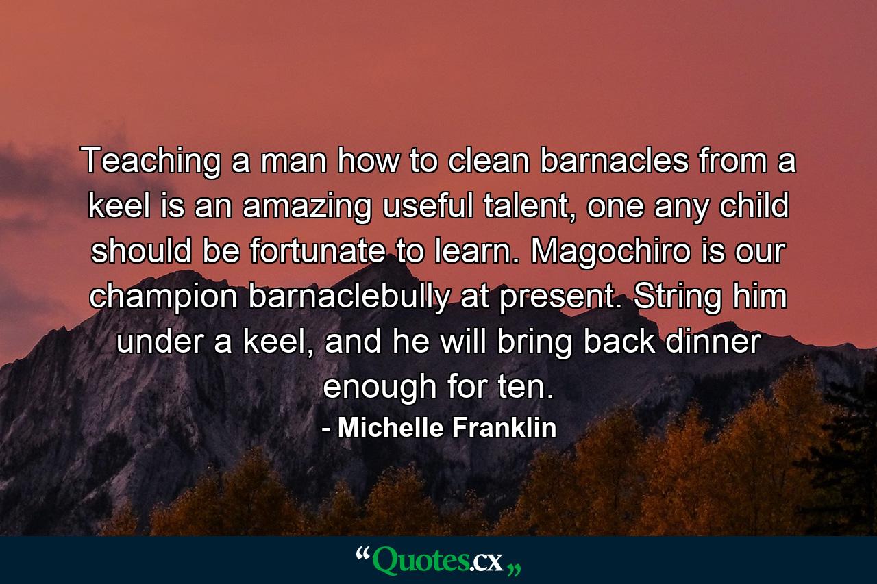 Teaching a man how to clean barnacles from a keel is an amazing useful talent, one any child should be fortunate to learn. Magochiro is our champion barnaclebully at present. String him under a keel, and he will bring back dinner enough for ten. - Quote by Michelle Franklin