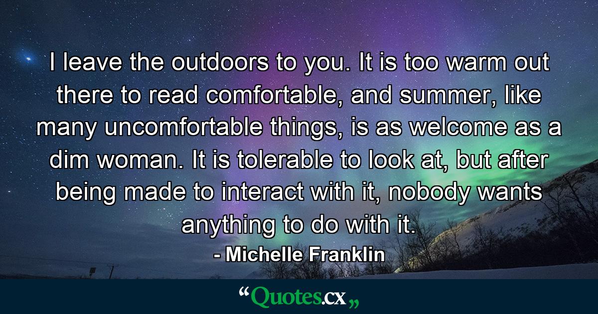 I leave the outdoors to you. It is too warm out there to read comfortable, and summer, like many uncomfortable things, is as welcome as a dim woman. It is tolerable to look at, but after being made to interact with it, nobody wants anything to do with it. - Quote by Michelle Franklin