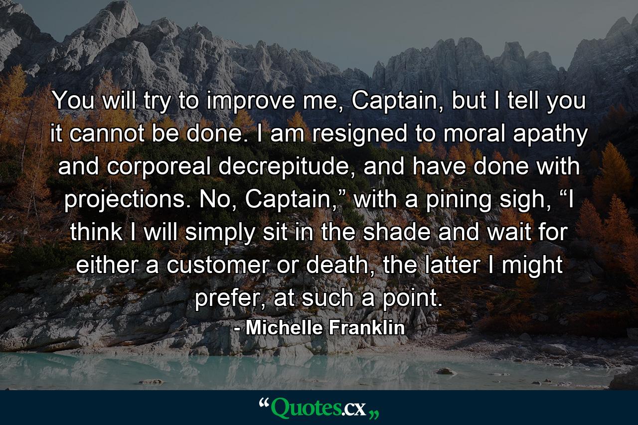 You will try to improve me, Captain, but I tell you it cannot be done. I am resigned to moral apathy and corporeal decrepitude, and have done with projections. No, Captain,” with a pining sigh, “I think I will simply sit in the shade and wait for either a customer or death, the latter I might prefer, at such a point. - Quote by Michelle Franklin