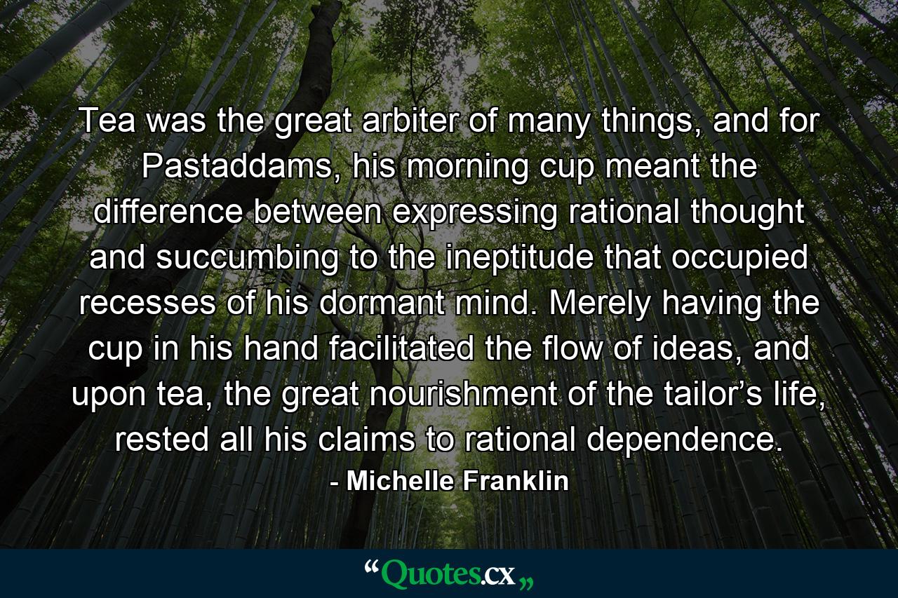 Tea was the great arbiter of many things, and for Pastaddams, his morning cup meant the difference between expressing rational thought and succumbing to the ineptitude that occupied recesses of his dormant mind. Merely having the cup in his hand facilitated the flow of ideas, and upon tea, the great nourishment of the tailor’s life, rested all his claims to rational dependence. - Quote by Michelle Franklin