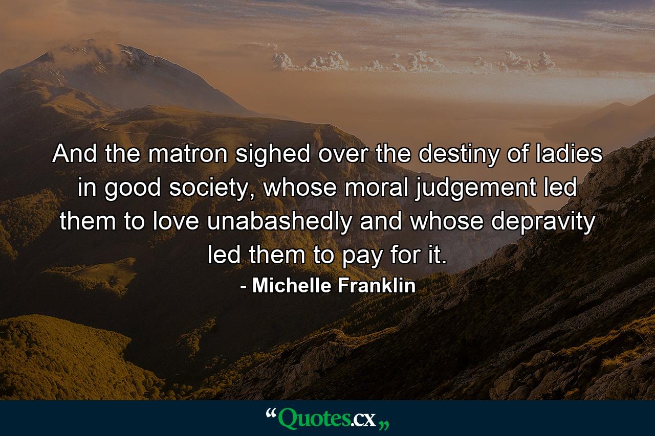 And the matron sighed over the destiny of ladies in good society, whose moral judgement led them to love unabashedly and whose depravity led them to pay for it. - Quote by Michelle Franklin