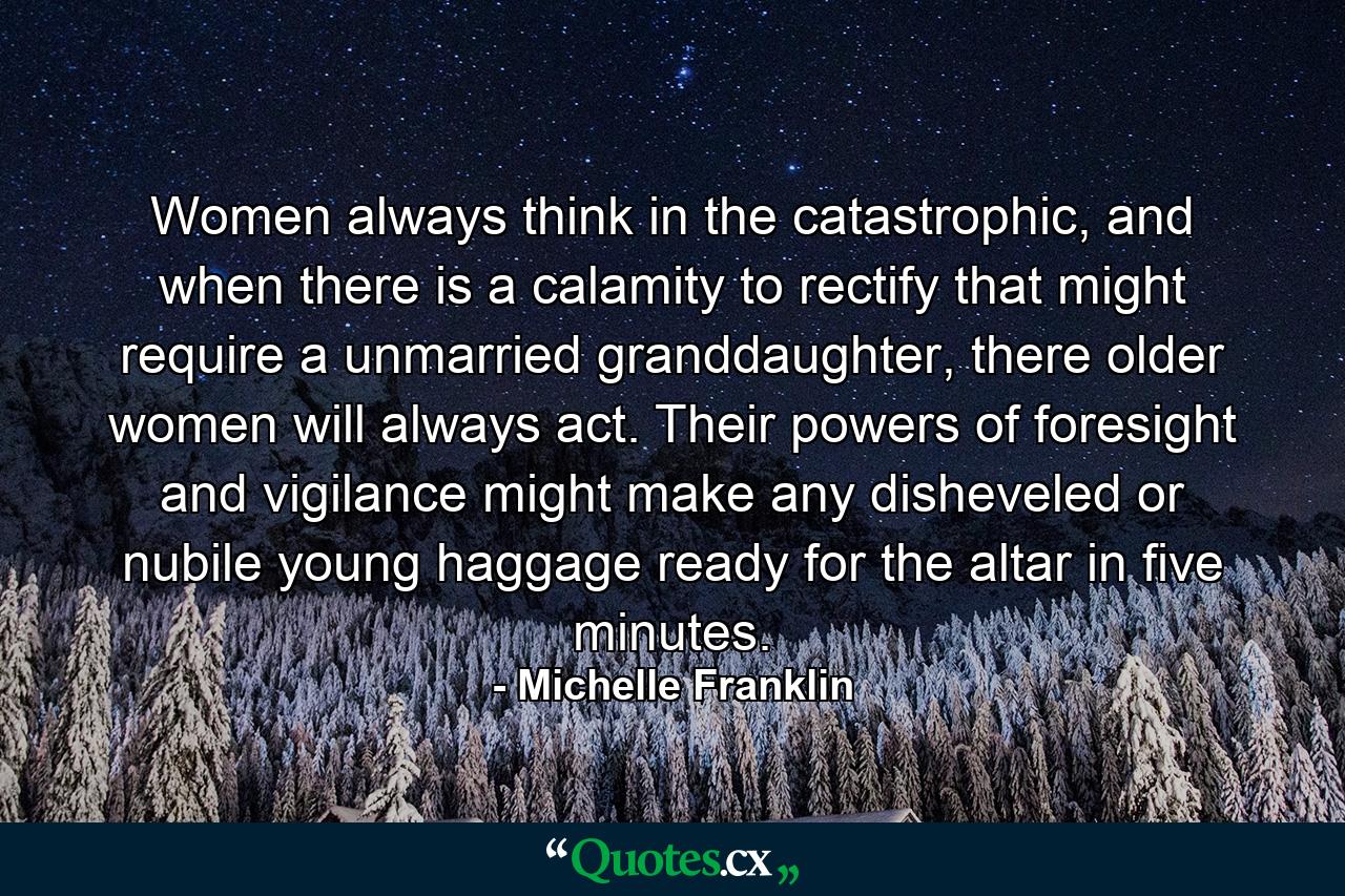 Women always think in the catastrophic, and when there is a calamity to rectify that might require a unmarried granddaughter, there older women will always act. Their powers of foresight and vigilance might make any disheveled or nubile young haggage ready for the altar in five minutes. - Quote by Michelle Franklin