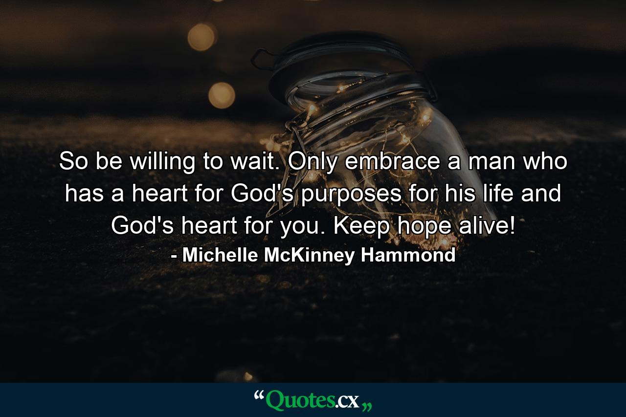 So be willing to wait. Only embrace a man who has a heart for God's purposes for his life and God's heart for you. Keep hope alive! - Quote by Michelle McKinney Hammond