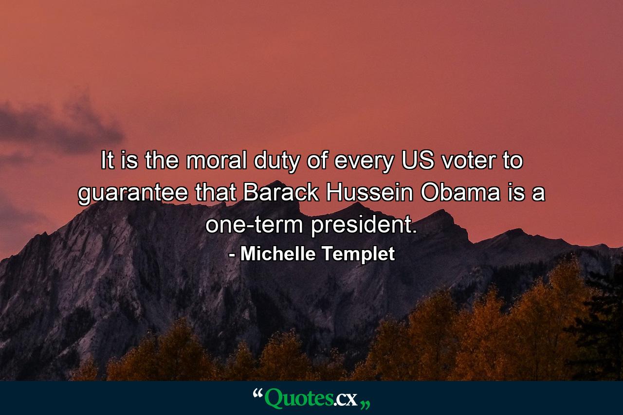 It is the moral duty of every US voter to guarantee that Barack Hussein Obama is a one-term president. - Quote by Michelle Templet