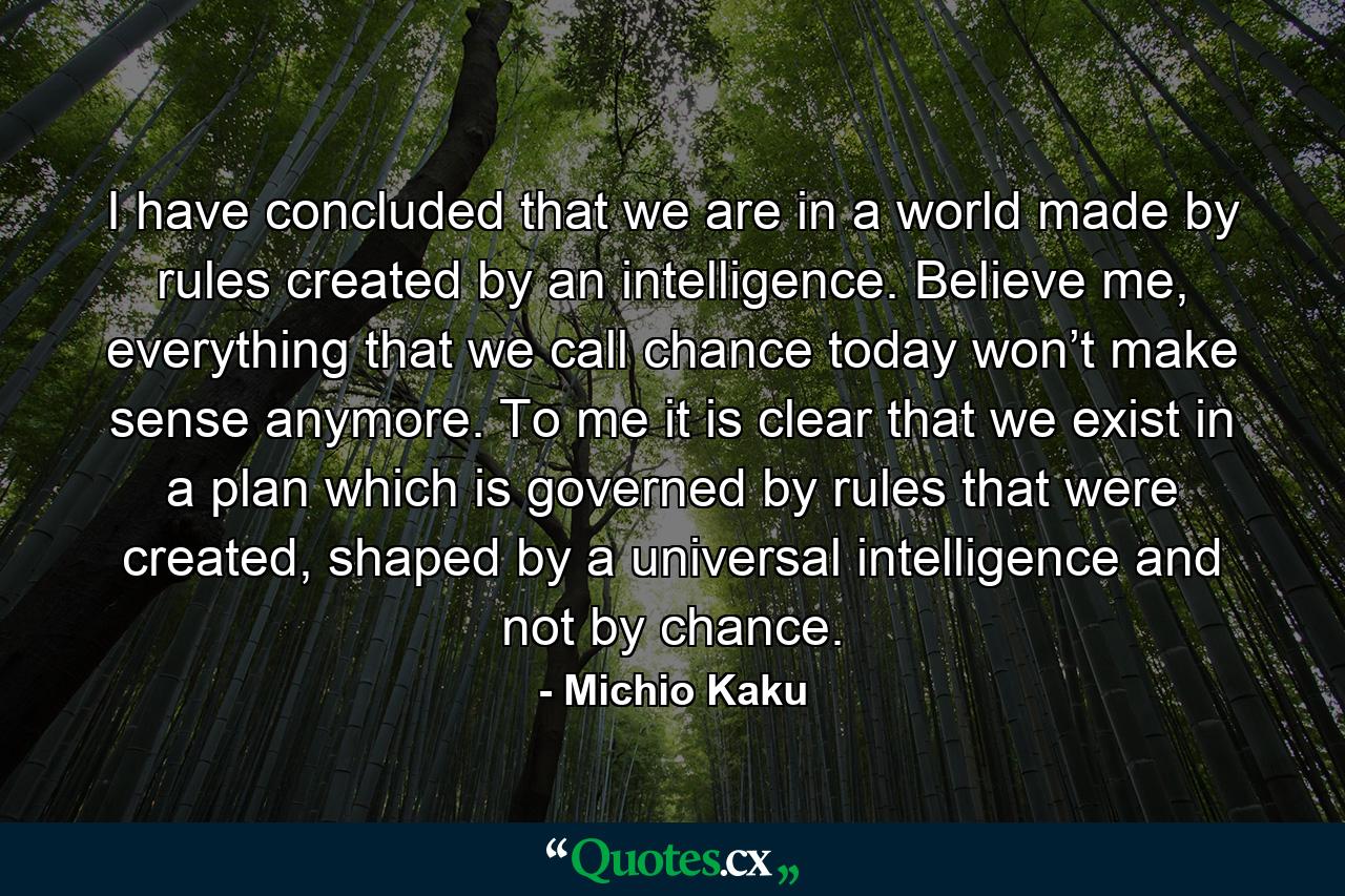 I have concluded that we are in a world made by rules created by an intelligence. Believe me, everything that we call chance today won’t make sense anymore. To me it is clear that we exist in a plan which is governed by rules that were created, shaped by a universal intelligence and not by chance. - Quote by Michio Kaku