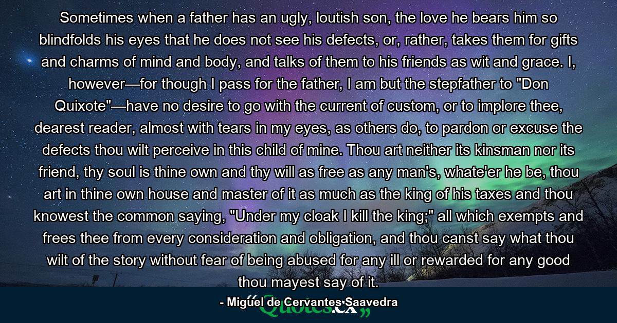 Sometimes when a father has an ugly, loutish son, the love he bears him so blindfolds his eyes that he does not see his defects, or, rather, takes them for gifts and charms of mind and body, and talks of them to his friends as wit and grace. I, however—for though I pass for the father, I am but the stepfather to 