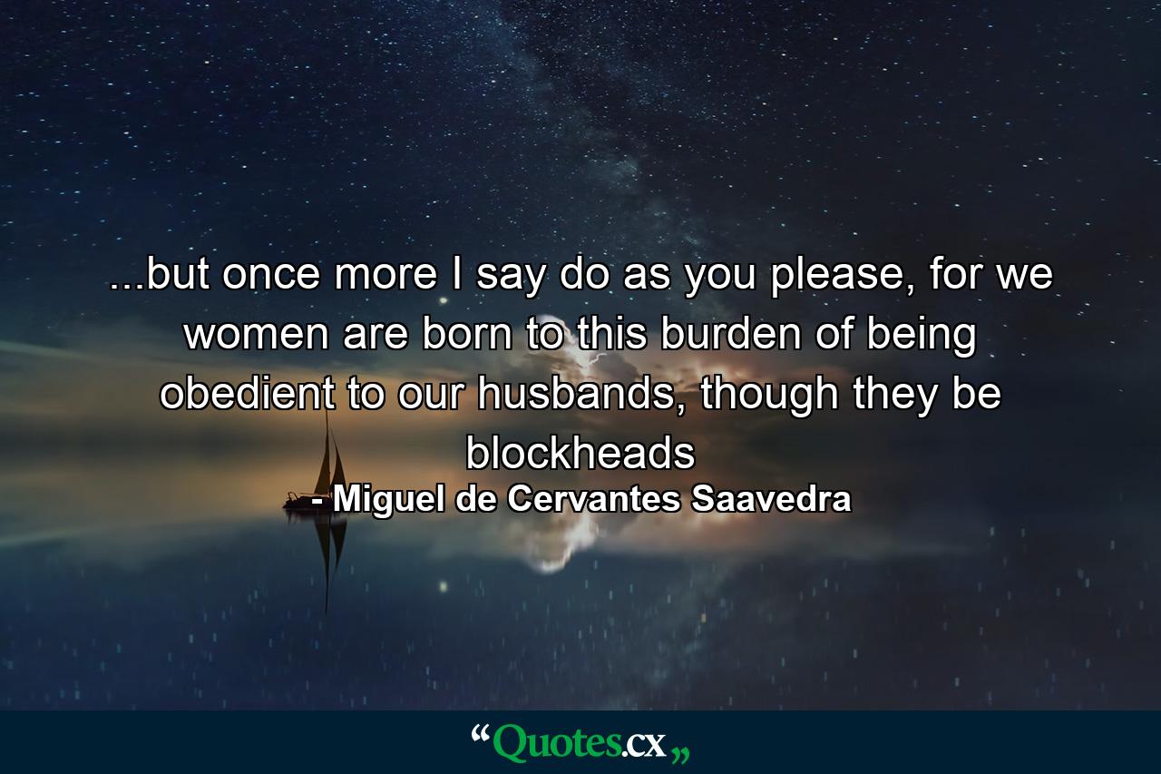 ...but once more I say do as you please, for we women are born to this burden of being obedient to our husbands, though they be blockheads - Quote by Miguel de Cervantes Saavedra