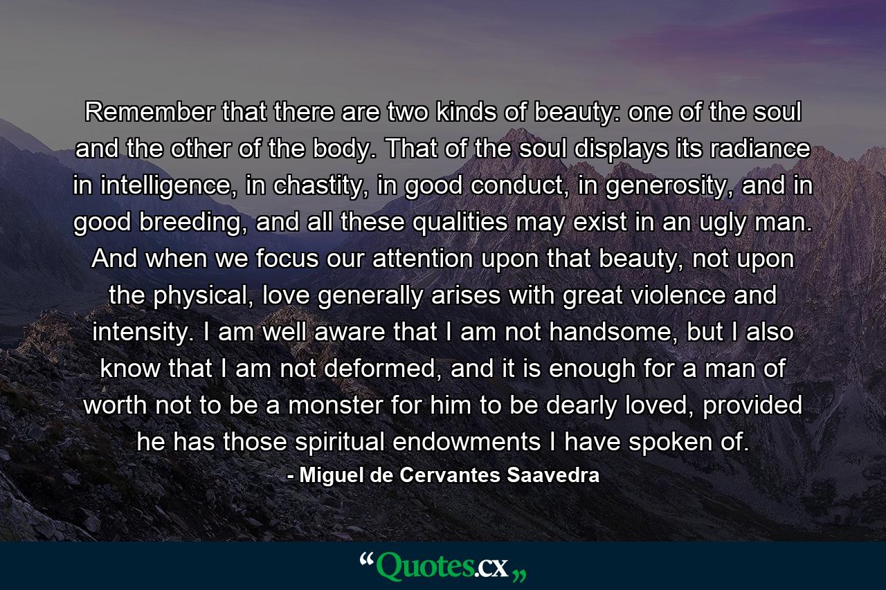 Remember that there are two kinds of beauty: one of the soul and the other of the body. That of the soul displays its radiance in intelligence, in chastity, in good conduct, in generosity, and in good breeding, and all these qualities may exist in an ugly man. And when we focus our attention upon that beauty, not upon the physical, love generally arises with great violence and intensity. I am well aware that I am not handsome, but I also know that I am not deformed, and it is enough for a man of worth not to be a monster for him to be dearly loved, provided he has those spiritual endowments I have spoken of. - Quote by Miguel de Cervantes Saavedra