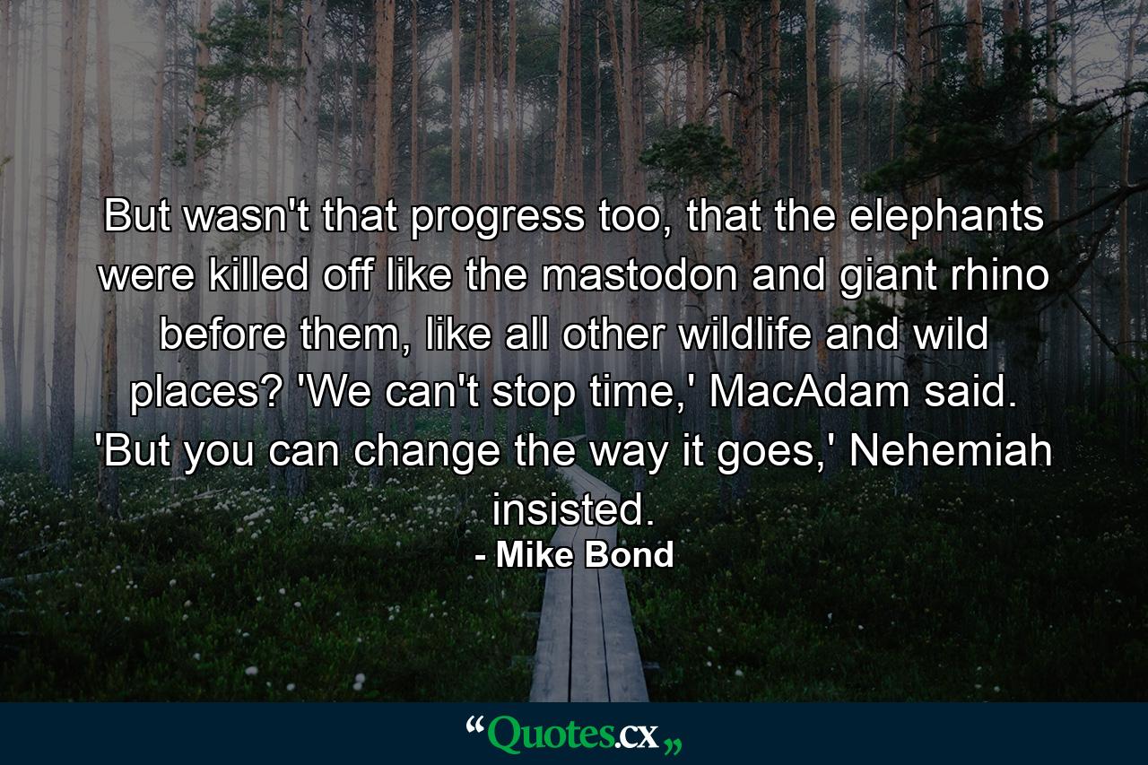 But wasn't that progress too, that the elephants were killed off like the mastodon and giant rhino before them, like all other wildlife and wild places? 'We can't stop time,' MacAdam said. 'But you can change the way it goes,' Nehemiah insisted. - Quote by Mike Bond