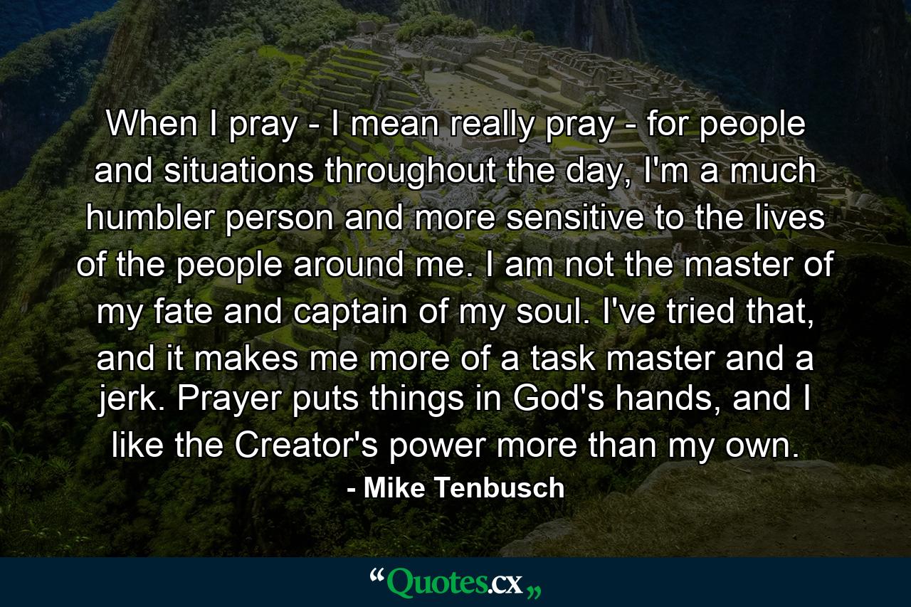 When I pray - I mean really pray - for people and situations throughout the day, I'm a much humbler person and more sensitive to the lives of the people around me. I am not the master of my fate and captain of my soul. I've tried that, and it makes me more of a task master and a jerk. Prayer puts things in God's hands, and I like the Creator's power more than my own. - Quote by Mike Tenbusch